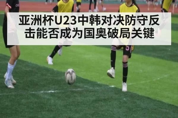 亚洲杯U23中韩对决防守反击能否成为国奥破局关键