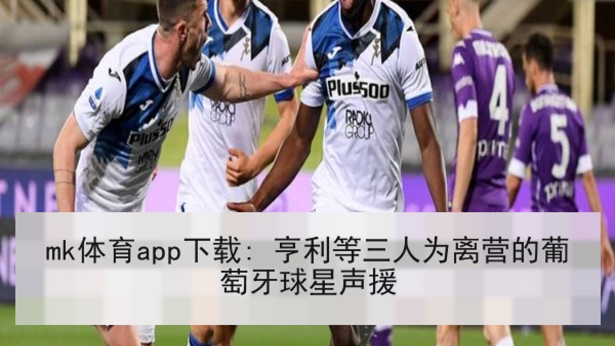 mk体育app下载: 亨利等三人为离营的葡萄牙球星声援